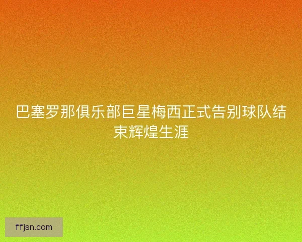 巴塞罗那俱乐部巨星梅西正式告别球队结束辉煌生涯