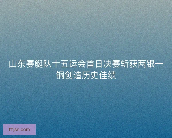 山东赛艇队十五运会首日决赛斩获两银一铜创造历史佳绩