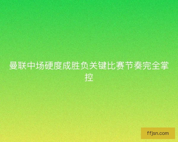 曼联中场硬度成胜负关键比赛节奏完全掌控