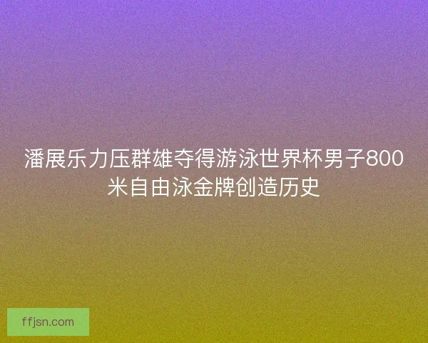 潘展乐力压群雄夺得游泳世界杯男子800米自由泳金牌创造历史