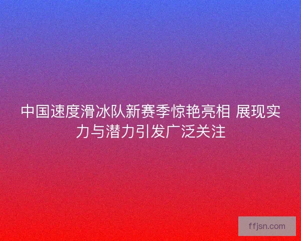 中国速度滑冰队新赛季惊艳亮相 展现实力与潜力引发广泛关注