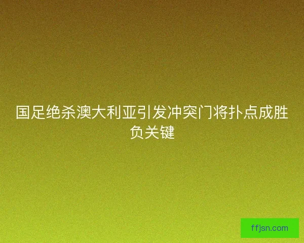 国足绝杀澳大利亚引发冲突门将扑点成胜负关键